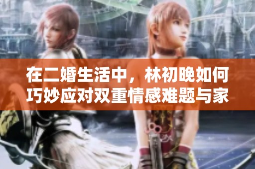 在二婚生活中，林初晚如何巧妙应对双重情感难题与家庭挑战