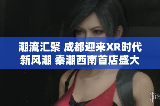 潮流汇聚 成都迎来XR时代新风潮 秦潮西南首店盛大开幕