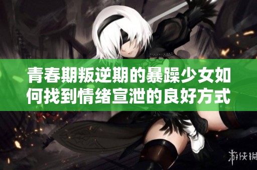青春期叛逆期的暴躁少女如何找到情绪宣泄的良好方式