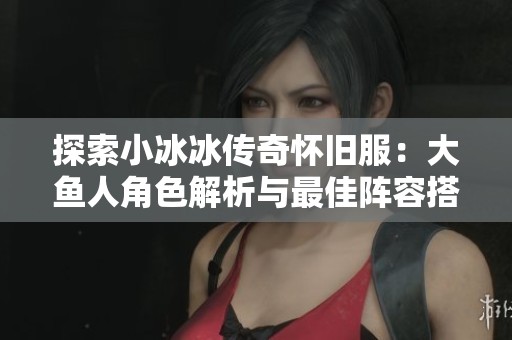 探索小冰冰传奇怀旧服：大鱼人角色解析与最佳阵容搭配技巧