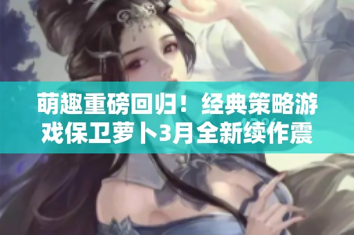 萌趣重磅回归！经典策略游戏保卫萝卜3月全新续作震撼上线