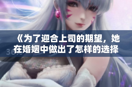 《为了迎合上司的期望，她在婚姻中做出了怎样的选择》