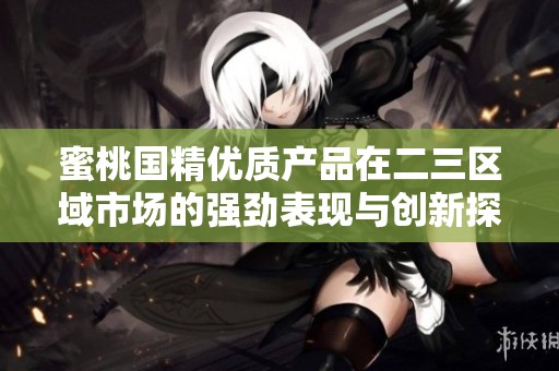 蜜桃国精优质产品在二三区域市场的强劲表现与创新探索