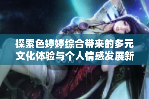 探索色婷婷综合带来的多元文化体验与个人情感发展新视角