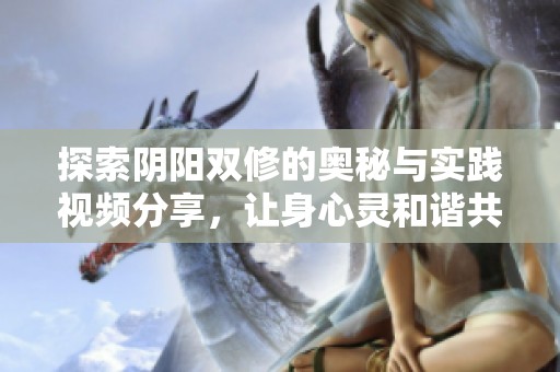 探索阴阳双修的奥秘与实践视频分享，让身心灵和谐共振