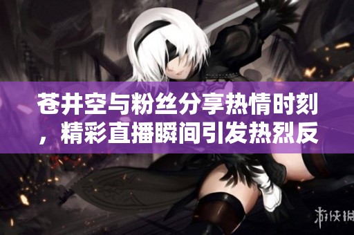 苍井空与粉丝分享热情时刻，精彩直播瞬间引发热烈反响