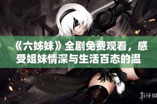 《六姊妹》全剧免费观看，感受姐妹情深与生活百态的温馨故事！