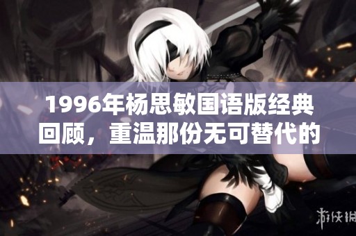 1996年杨思敏国语版经典回顾，重温那份无可替代的青春记忆与魅力之旅