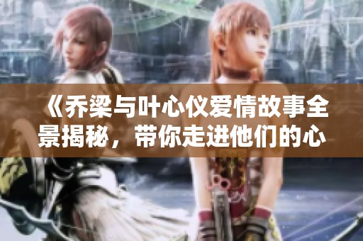 《乔梁与叶心仪爱情故事全景揭秘，带你走进他们的心灵世界》