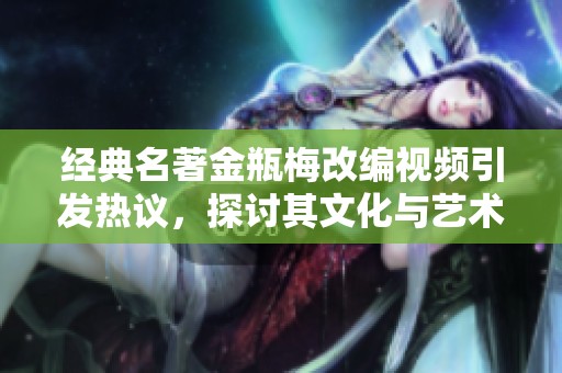 经典名著金瓶梅改编视频引发热议，探讨其文化与艺术价值