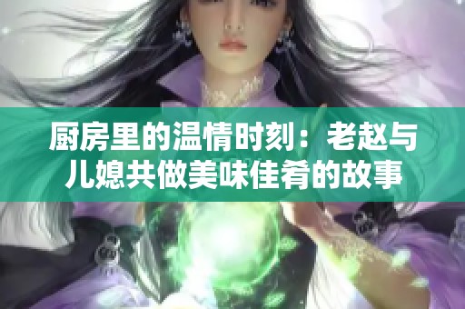 厨房里的温情时刻：老赵与儿媳共做美味佳肴的故事