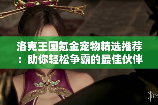 洛克王国氪金宠物精选推荐：助你轻松争霸的最佳伙伴