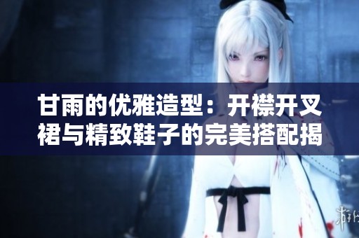甘雨的优雅造型：开襟开叉裙与精致鞋子的完美搭配揭秘