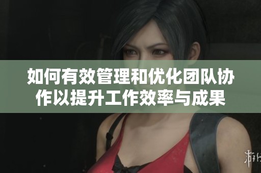 如何有效管理和优化团队协作以提升工作效率与成果