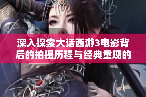 深入探索大话西游3电影背后的拍摄历程与经典重现的故事
