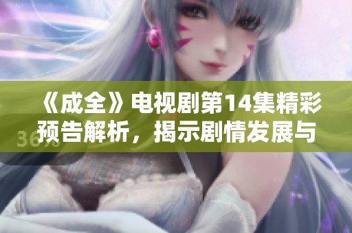 《成全》电视剧第14集精彩预告解析，揭示剧情发展与角色命运的新线索