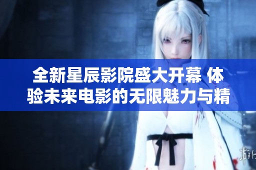 全新星辰影院盛大开幕 体验未来电影的无限魅力与精彩