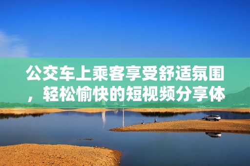 公交车上乘客享受舒适氛围，轻松愉快的短视频分享体验