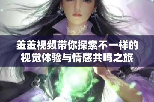 羞羞视频带你探索不一样的视觉体验与情感共鸣之旅
