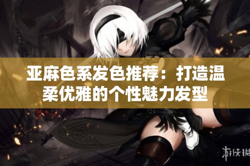 亚麻色系发色推荐：打造温柔优雅的个性魅力发型