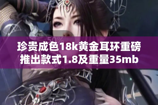 珍贵成色18k黄金耳环重磅推出款式1.8及重量35mb限量发售