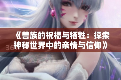 《兽族的祝福与牺牲：探索神秘世界中的亲情与信仰》