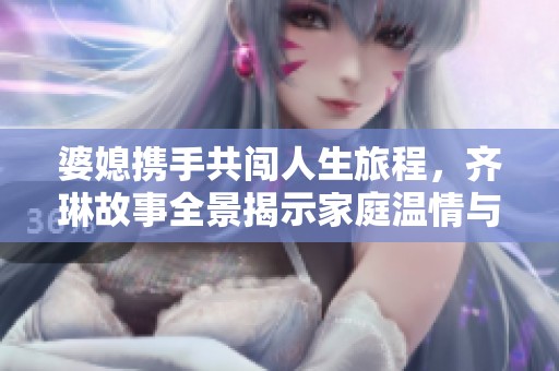 婆媳携手共闯人生旅程，齐琳故事全景揭示家庭温情与冲突