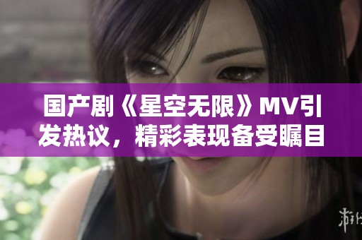 国产剧《星空无限》MV引发热议，精彩表现备受瞩目