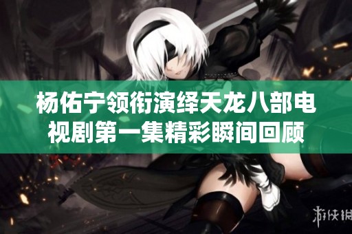 杨佑宁领衔演绎天龙八部电视剧第一集精彩瞬间回顾