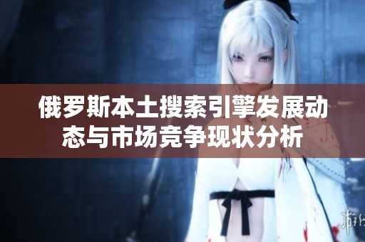 俄罗斯本土搜索引擎发展动态与市场竞争现状分析