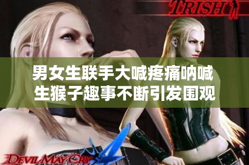 男女生联手大喊疼痛呐喊 生猴子趣事不断引发围观