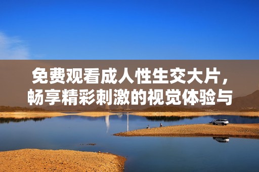 免费观看成人性生交大片，畅享精彩刺激的视觉体验与激情碰撞
