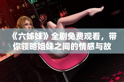 《六姊妹》全剧免费观看，带你领略姐妹之间的情感与故事精彩纷呈