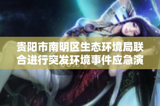 贵阳市南明区生态环境局联合进行突发环境事件应急演练活动