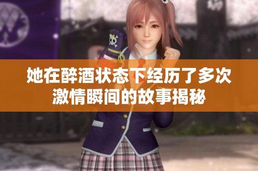 她在醉酒状态下经历了多次激情瞬间的故事揭秘