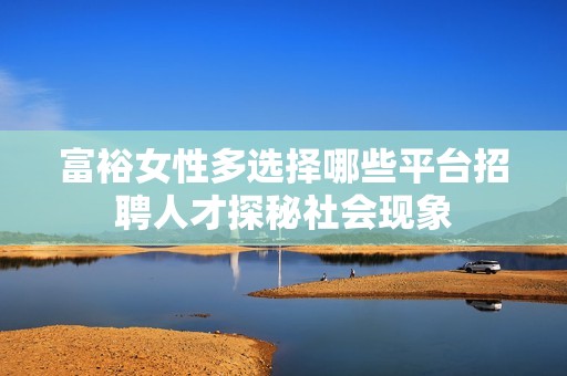 富裕女性多选择哪些平台招聘人才探秘社会现象