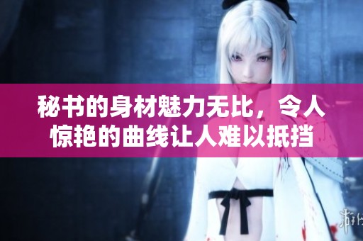秘书的身材魅力无比，令人惊艳的曲线让人难以抵挡