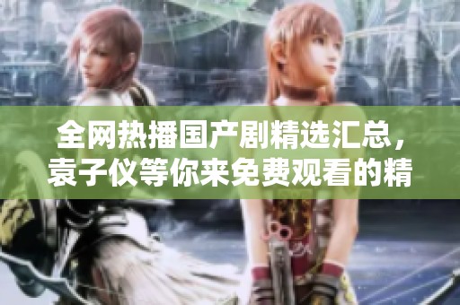 全网热播国产剧精选汇总，袁子仪等你来免费观看的精彩剧集推荐