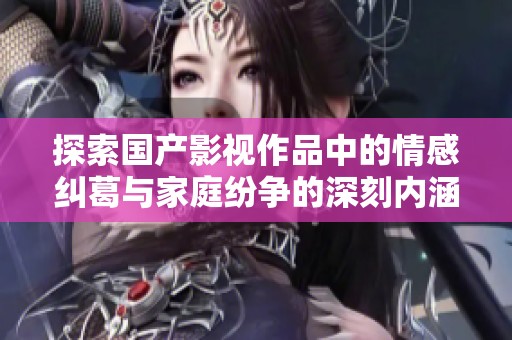 探索国产影视作品中的情感纠葛与家庭纷争的深刻内涵与表现方式