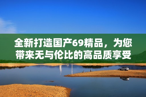 全新打造国产69精品，为您带来无与伦比的高品质享受与体验
