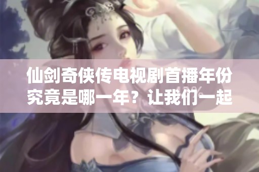 仙剑奇侠传电视剧首播年份究竟是哪一年？让我们一起回顾一下吧