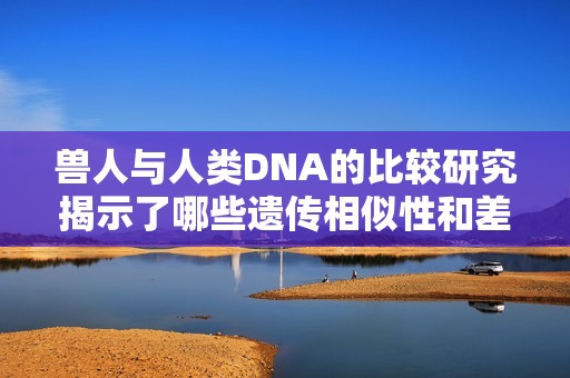 兽人与人类DNA的比较研究揭示了哪些遗传相似性和差异性