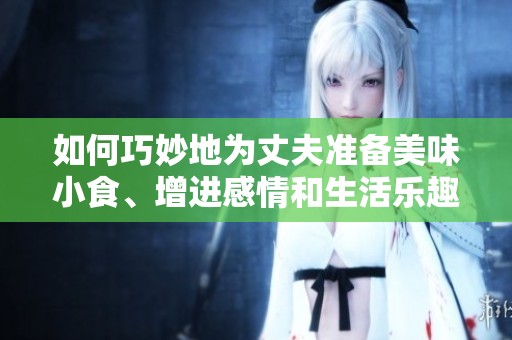 如何巧妙地为丈夫准备美味小食、增进感情和生活乐趣