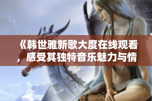 《韩世雅新歌大度在线观看，感受其独特音乐魅力与情感表达》