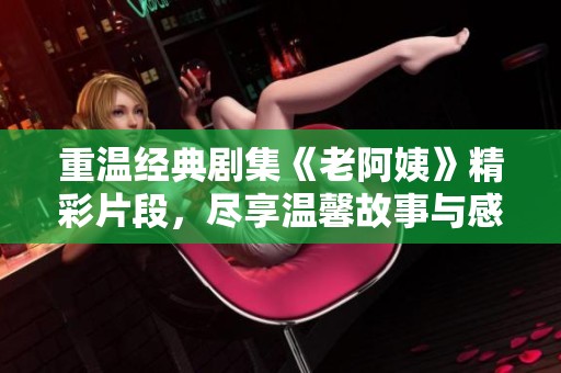 重温经典剧集《老阿姨》精彩片段，尽享温馨故事与感人瞬间