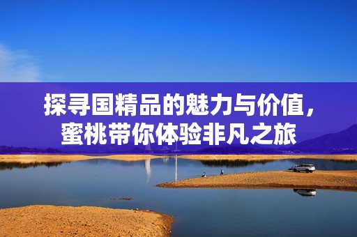探寻国精品的魅力与价值，蜜桃带你体验非凡之旅
