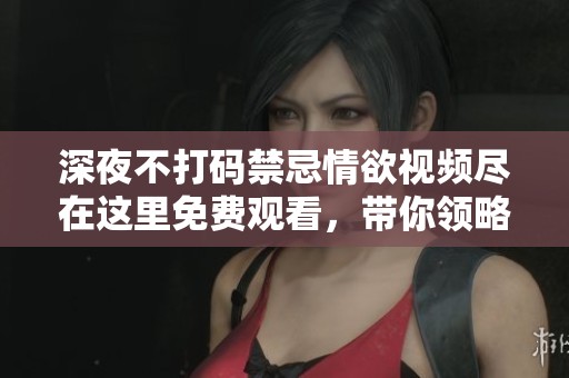 深夜不打码禁忌情欲视频尽在这里免费观看，带你领略刺激新体验