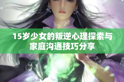 15岁少女的叛逆心理探索与家庭沟通技巧分享