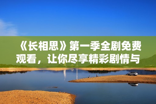 《长相思》第一季全剧免费观看，让你尽享精彩剧情与浪漫爱恋