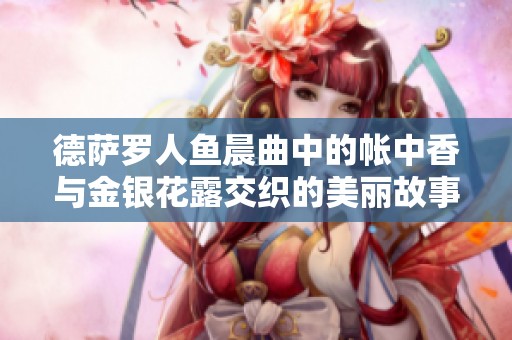 德萨罗人鱼晨曲中的帐中香与金银花露交织的美丽故事
